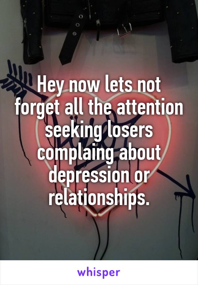 Hey now lets not forget all the attention seeking losers complaing about depression or relationships.