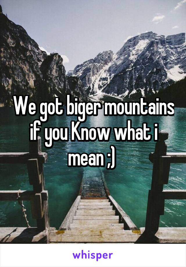 We got biger mountains if you Know what i mean ;) 