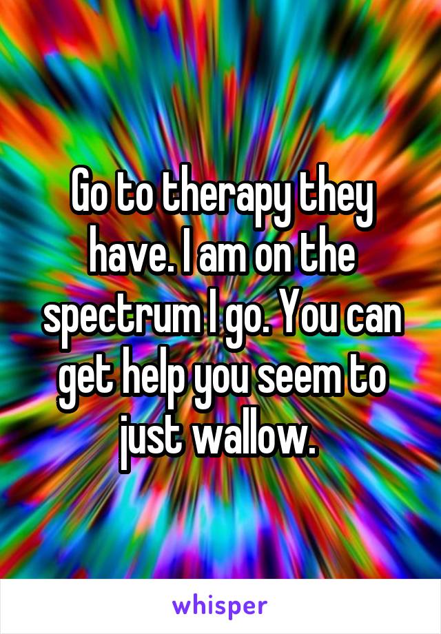 Go to therapy they have. I am on the spectrum I go. You can get help you seem to just wallow. 