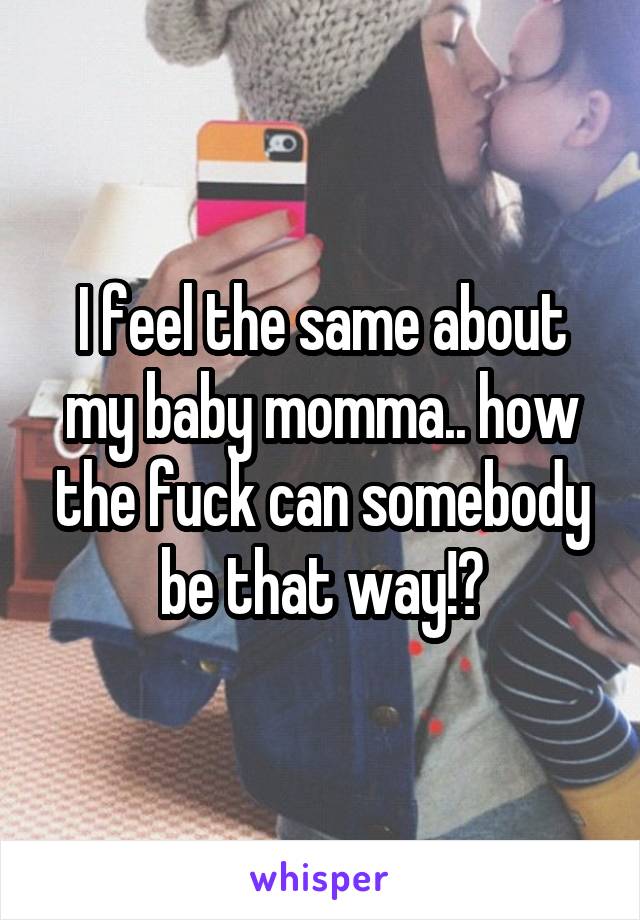 I feel the same about my baby momma.. how the fuck can somebody be that way!?