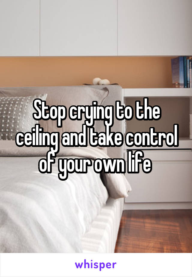 Stop crying to the ceiling and take control of your own life 