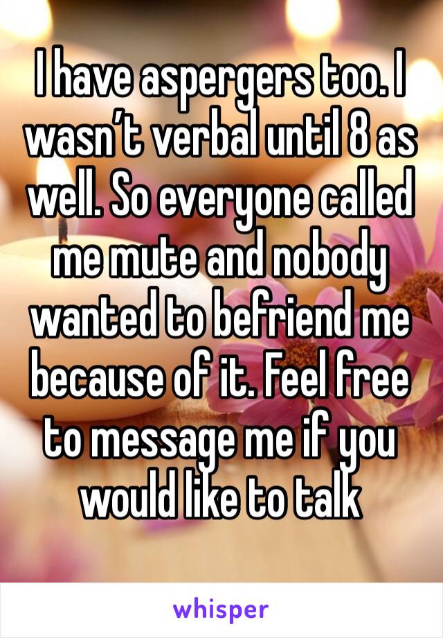 I have aspergers too. I wasn’t verbal until 8 as well. So everyone called me mute and nobody wanted to befriend me because of it. Feel free to message me if you would like to talk