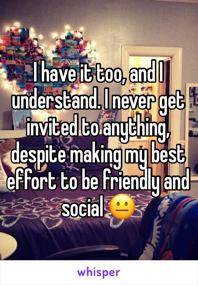 I have it too, and I understand. I never get invited to anything, despite making my best effort to be friendly and social 😐