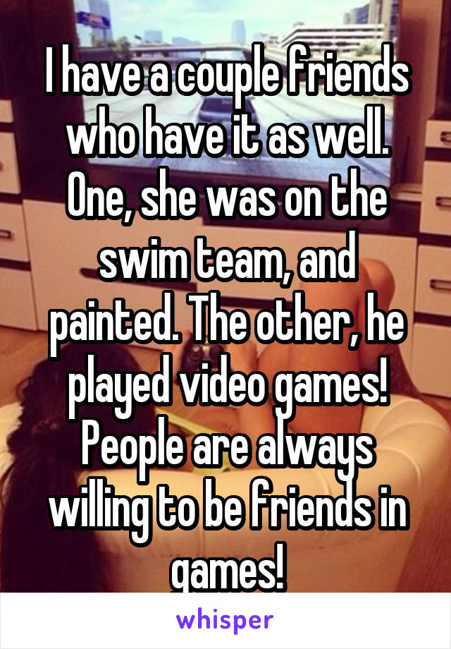 I have a couple friends who have it as well. One, she was on the swim team, and painted. The other, he played video games! People are always willing to be friends in games!