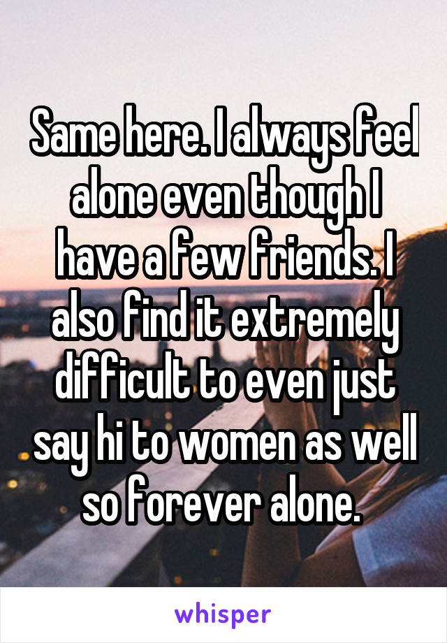 Same here. I always feel alone even though I have a few friends. I also find it extremely difficult to even just say hi to women as well so forever alone. 