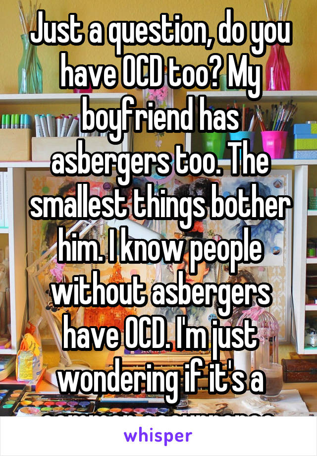 Just a question, do you have OCD too? My boyfriend has asbergers too. The smallest things bother him. I know people without asbergers have OCD. I'm just wondering if it's a common occurrence.