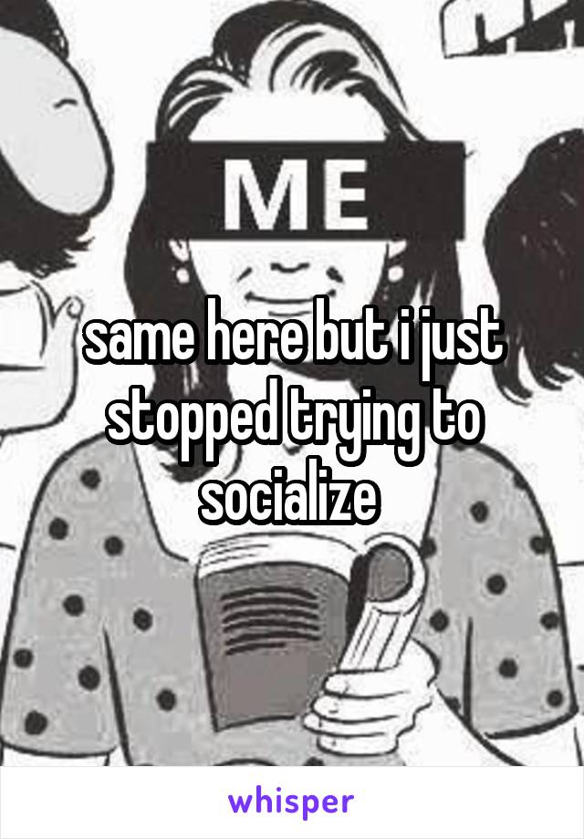 same here but i just stopped trying to socialize 