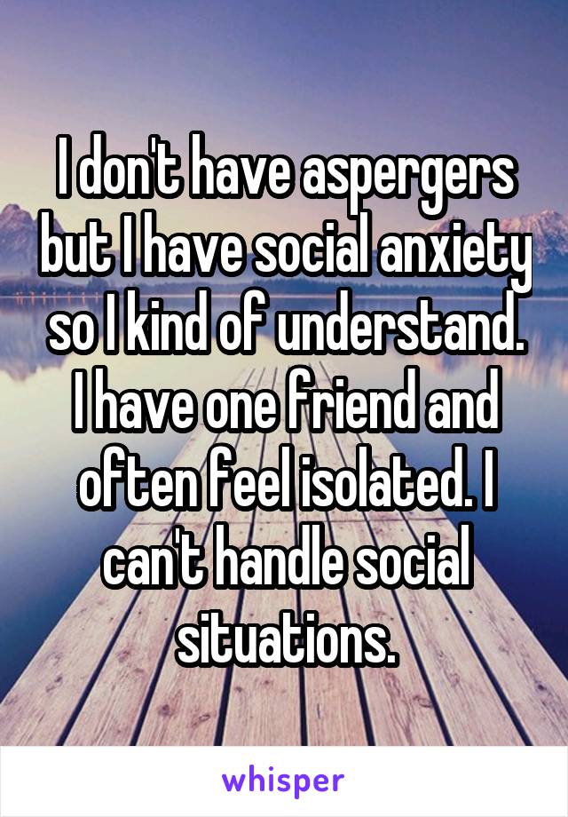 I don't have aspergers but I have social anxiety so I kind of understand. I have one friend and often feel isolated. I can't handle social situations.