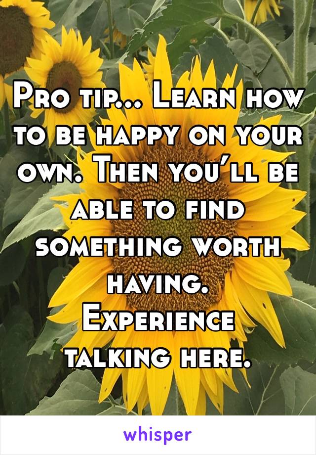 Pro tip... Learn how to be happy on your own. Then you’ll be able to find something worth having. 
Experience talking here. 