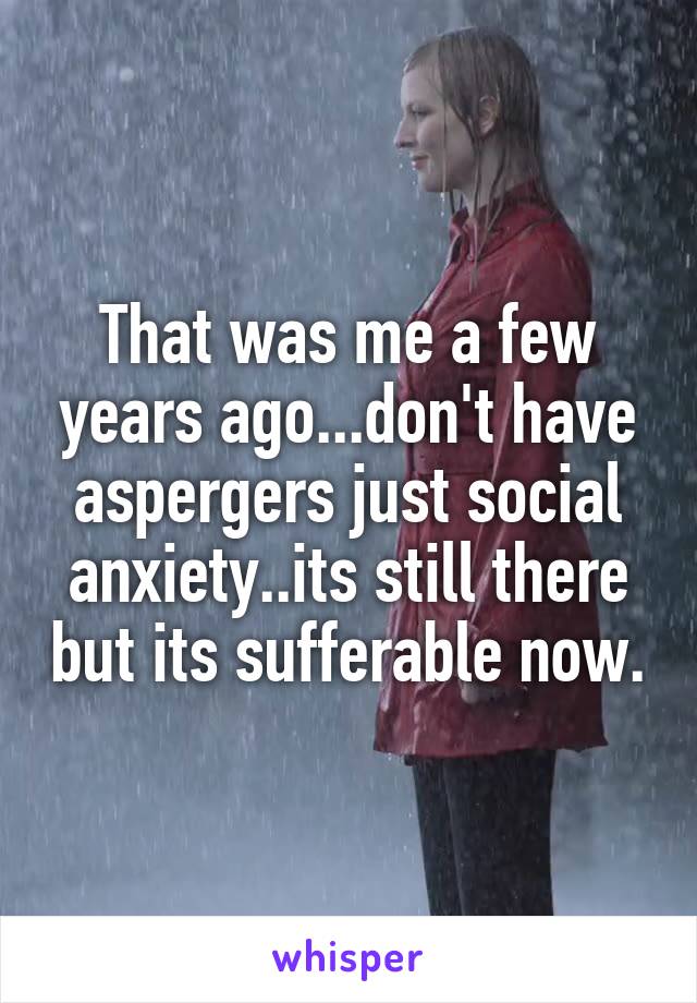 That was me a few years ago...don't have aspergers just social anxiety..its still there but its sufferable now.