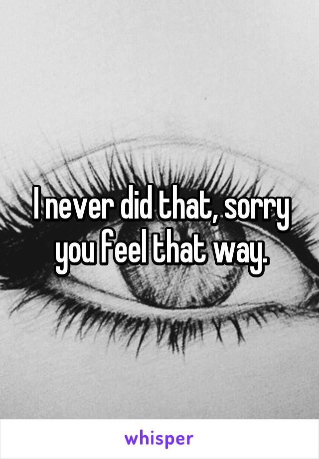I never did that, sorry you feel that way.
