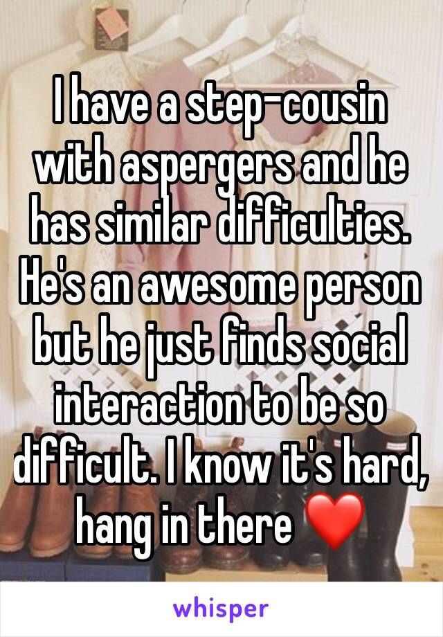 I have a step-cousin with aspergers and he has similar difficulties. He's an awesome person but he just finds social interaction to be so difficult. I know it's hard, hang in there ❤️