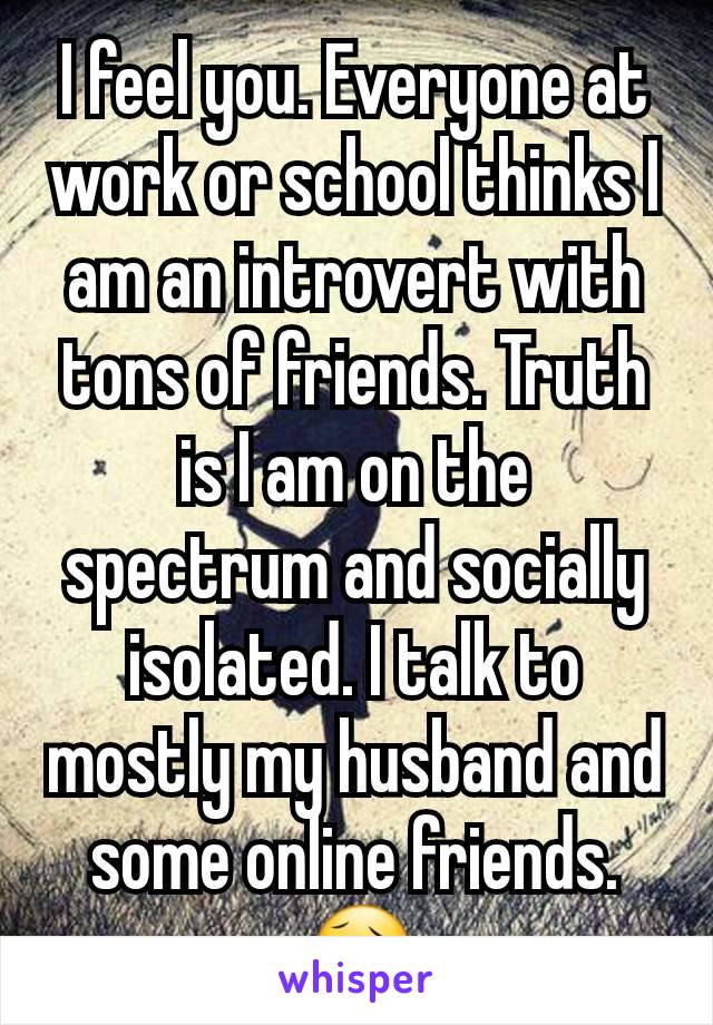 I feel you. Everyone at work or school thinks I am an introvert with tons of friends. Truth is I am on the spectrum and socially isolated. I talk to mostly my husband and some online friends. 😥