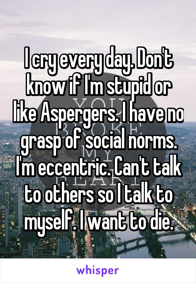 I cry every day. Don't know if I'm stupid or like Aspergers. I have no grasp of social norms. I'm eccentric. Can't talk to others so I talk to myself. I want to die.