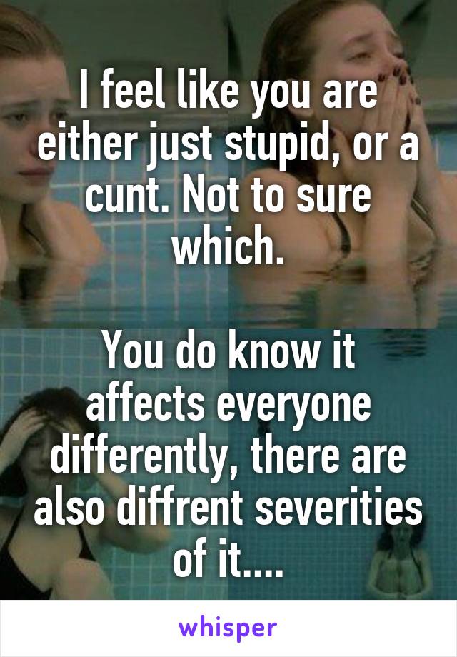 I feel like you are either just stupid, or a cunt. Not to sure which.

You do know it affects everyone differently, there are also diffrent severities of it....