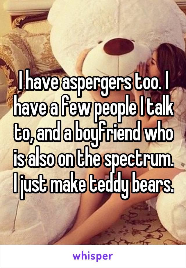 I have aspergers too. I have a few people I talk to, and a boyfriend who is also on the spectrum. I just make teddy bears.