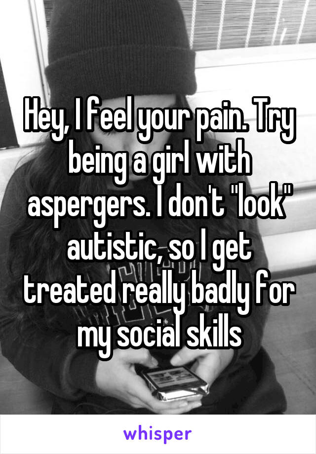 Hey, I feel your pain. Try being a girl with aspergers. I don't "look" autistic, so I get treated really badly for my social skills