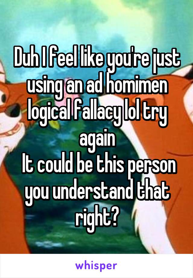 Duh I feel like you're just using an ad homimen logical fallacy lol try again
 It could be this person you understand that right?