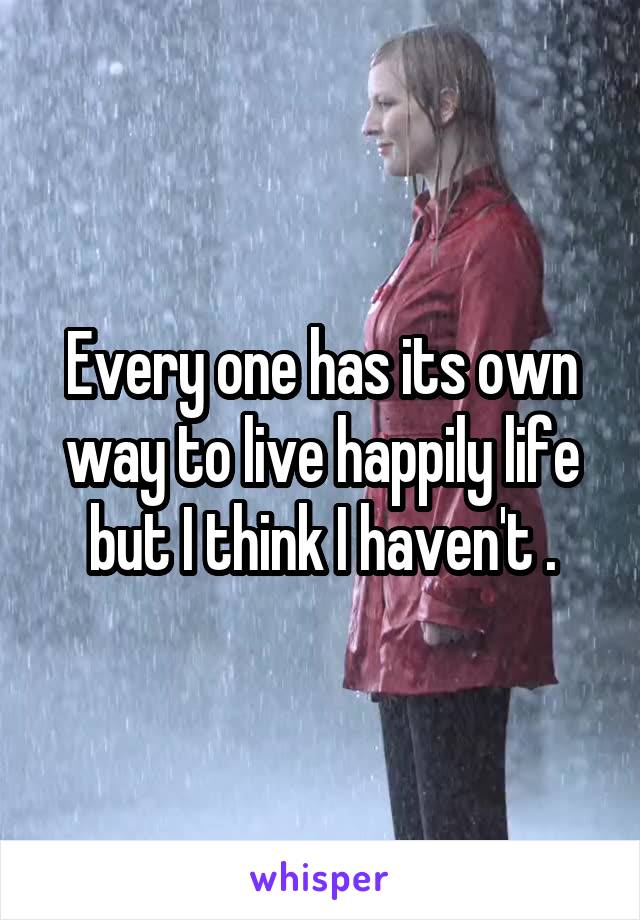 Every one has its own way to live happily life but I think I haven't .