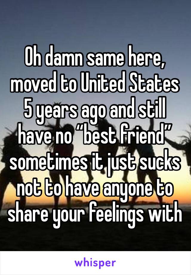 Oh damn same here, moved to United States 5 years ago and still have no “best friend” sometimes it just sucks not to have anyone to share your feelings with 