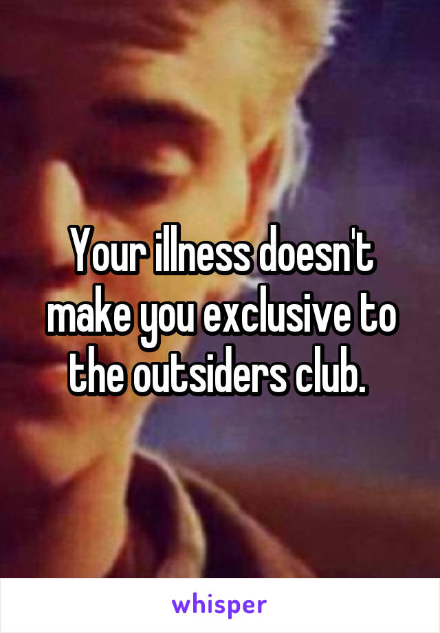 Your illness doesn't make you exclusive to the outsiders club. 