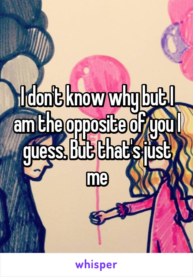 I don't know why but I am the opposite of you I guess. But that's just me
