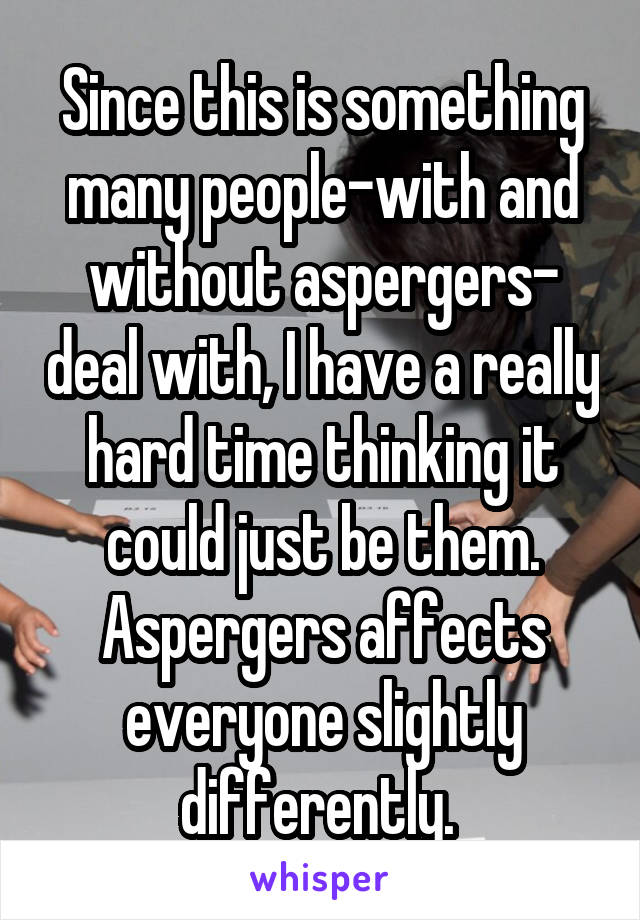 Since this is something many people-with and without aspergers- deal with, I have a really hard time thinking it could just be them. Aspergers affects everyone slightly differently. 