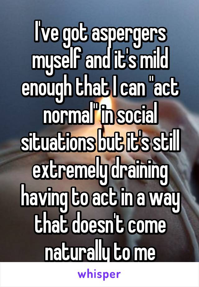 I've got aspergers myself and it's mild enough that I can "act normal" in social situations but it's still extremely draining having to act in a way that doesn't come naturally to me