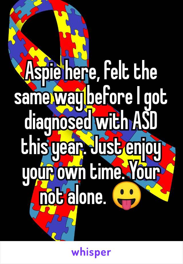 Aspie here, felt the same way before I got diagnosed with ASD this year. Just enjoy your own time. Your not alone. 😛