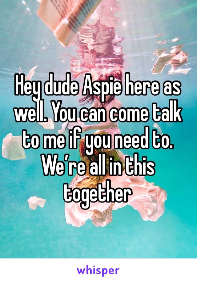 Hey dude Aspie here as well. You can come talk to me if you need to. We’re all in this together