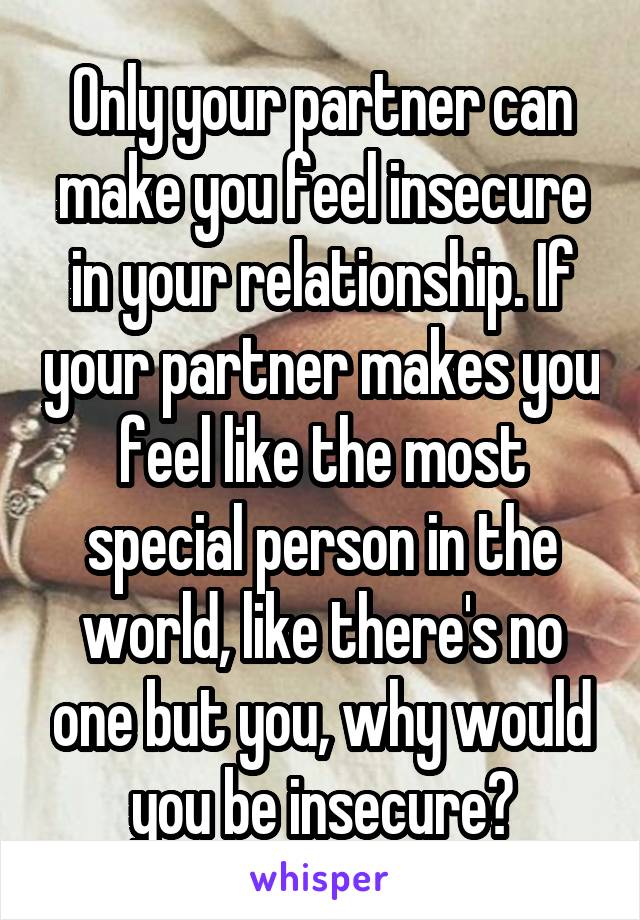 Only your partner can make you feel insecure in your relationship. If your partner makes you feel like the most special person in the world, like there's no one but you, why would you be insecure?