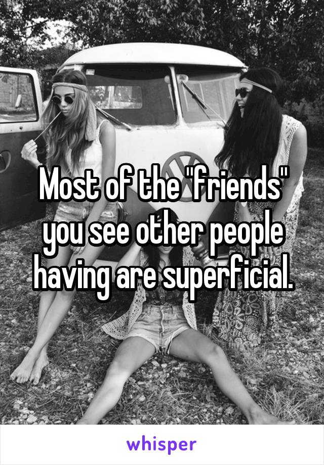Most of the "friends" you see other people having are superficial.