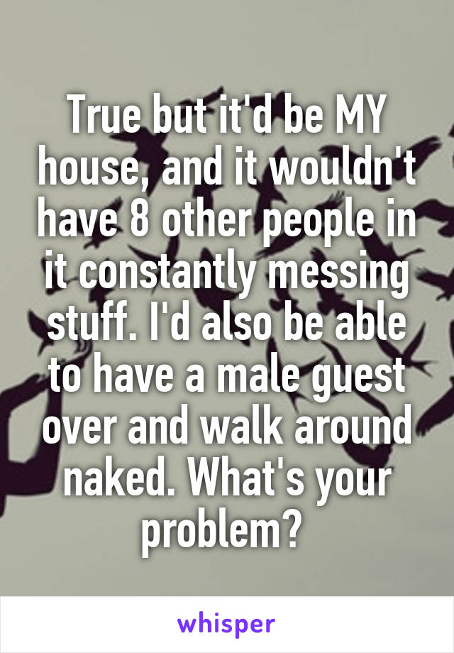 True but it'd be MY house, and it wouldn't have 8 other people in it constantly messing stuff. I'd also be able to have a male guest over and walk around naked. What's your problem? 