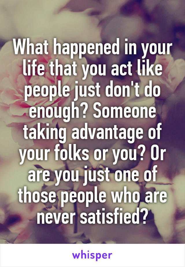 What happened in your life that you act like people just don't do enough? Someone taking advantage of your folks or you? Or are you just one of those people who are never satisfied?