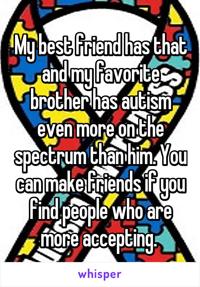 My best friend has that and my favorite brother has autism even more on the spectrum than him. You can make friends if you find people who are more accepting. 