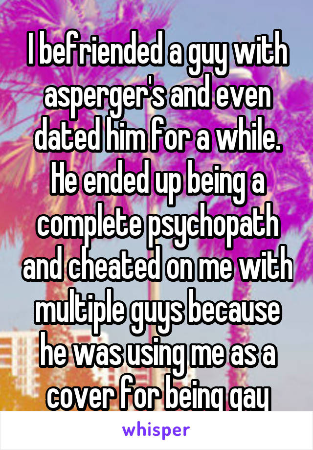 I befriended a guy with asperger's and even dated him for a while. He ended up being a complete psychopath and cheated on me with multiple guys because he was using me as a cover for being gay