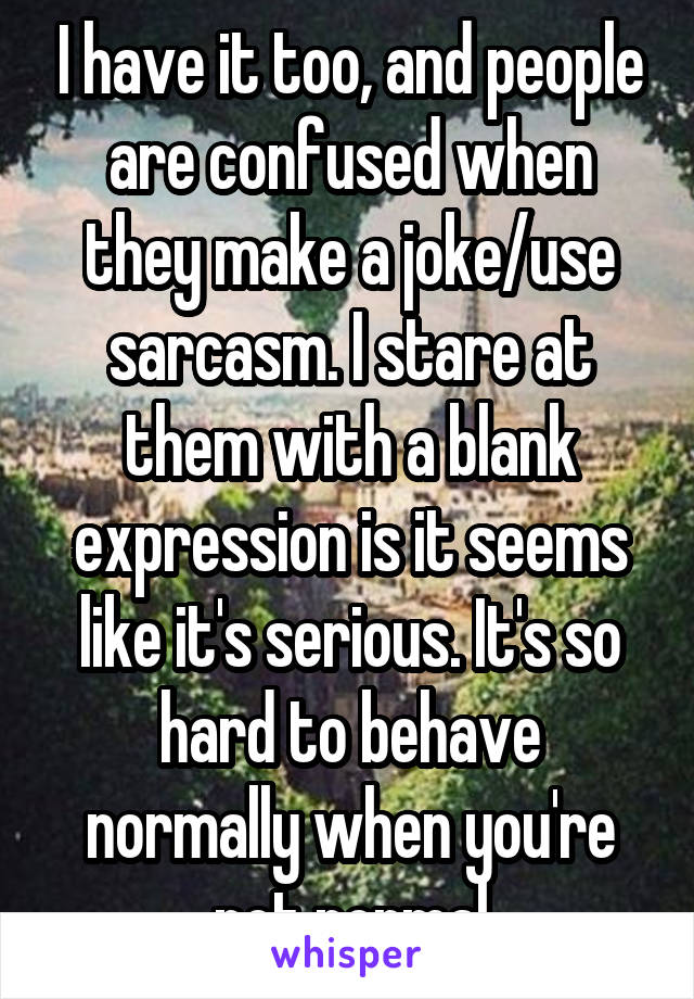 I have it too, and people are confused when they make a joke/use sarcasm. I stare at them with a blank expression is it seems like it's serious. It's so hard to behave normally when you're not normal