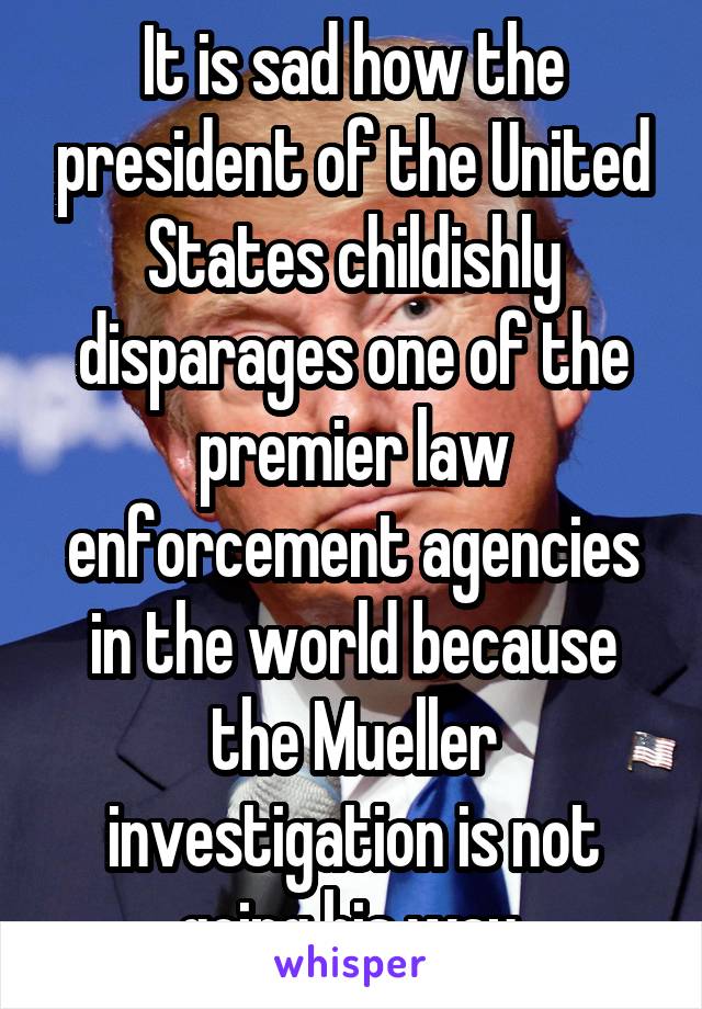 It is sad how the president of the United States childishly disparages one of the premier law enforcement agencies in the world because the Mueller investigation is not going his way.