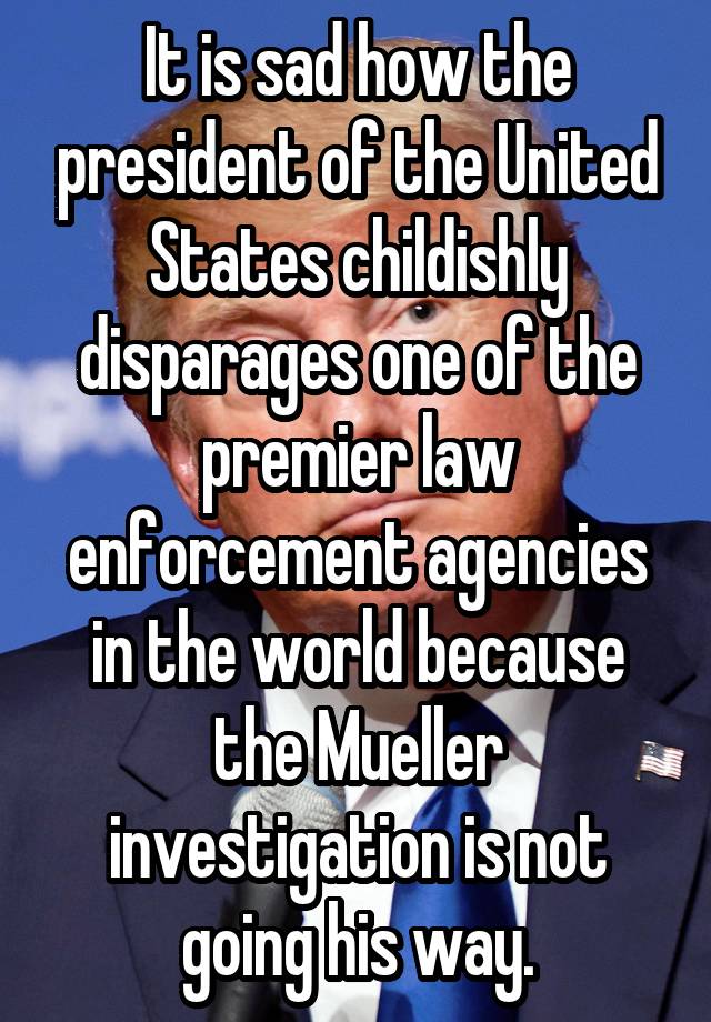 It is sad how the president of the United States childishly disparages one of the premier law enforcement agencies in the world because the Mueller investigation is not going his way.