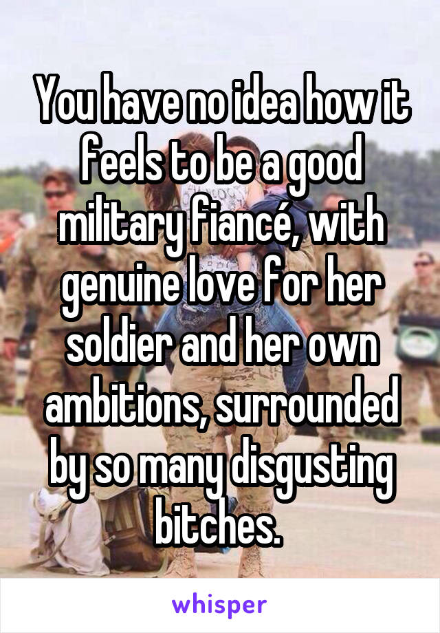 You have no idea how it feels to be a good military fiancé, with genuine love for her soldier and her own ambitions, surrounded by so many disgusting bitches. 