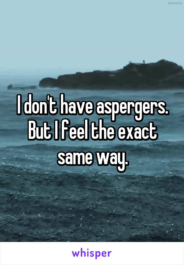 I don't have aspergers. But I feel the exact same way.