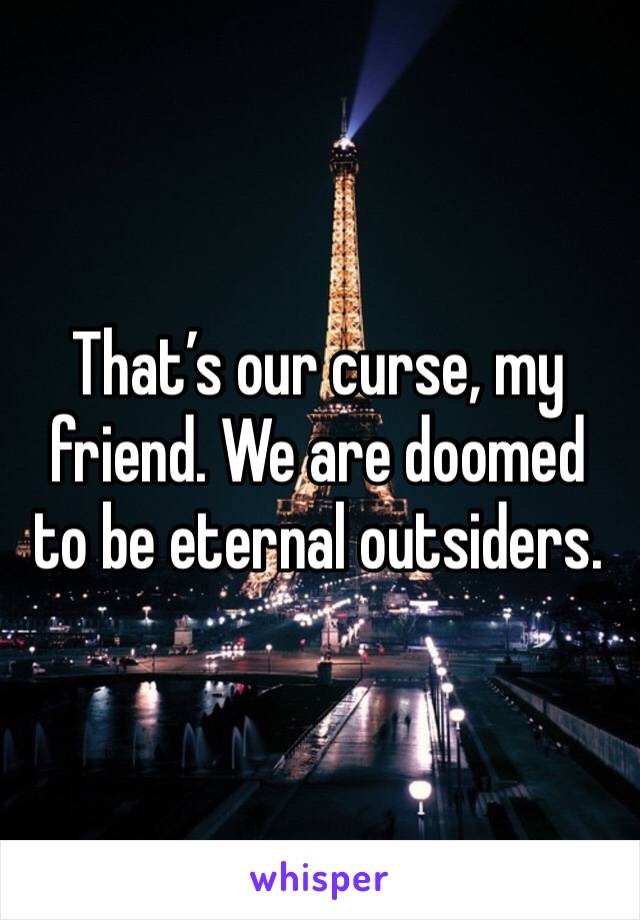 That’s our curse, my friend. We are doomed to be eternal outsiders.