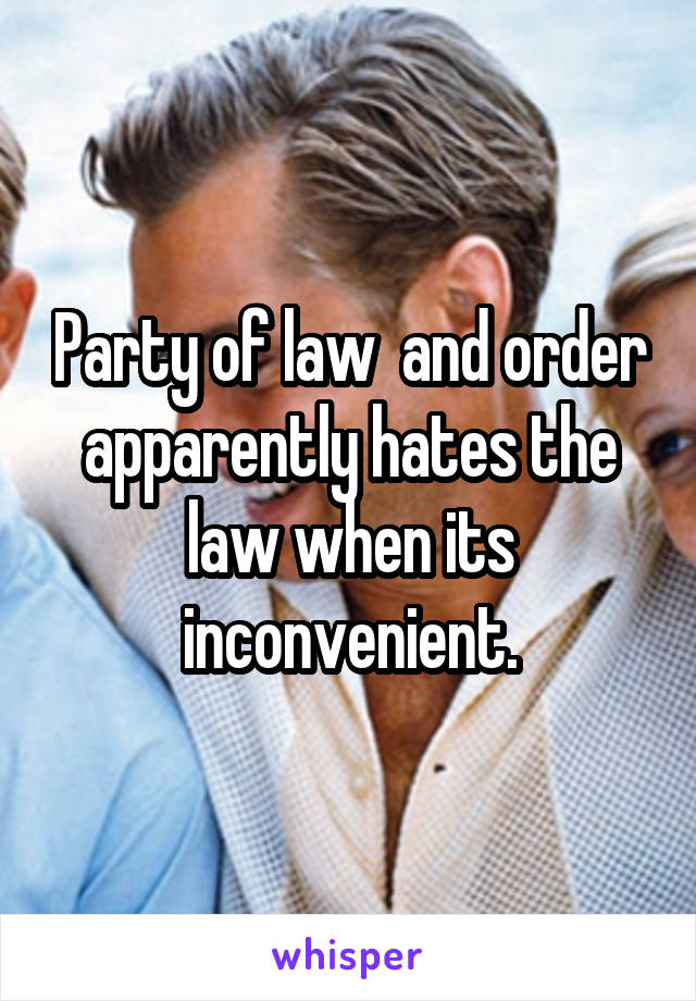 Party of law  and order apparently hates the law when its inconvenient.