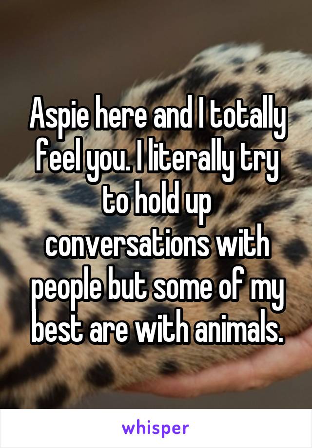 Aspie here and I totally feel you. I literally try to hold up conversations with people but some of my best are with animals.