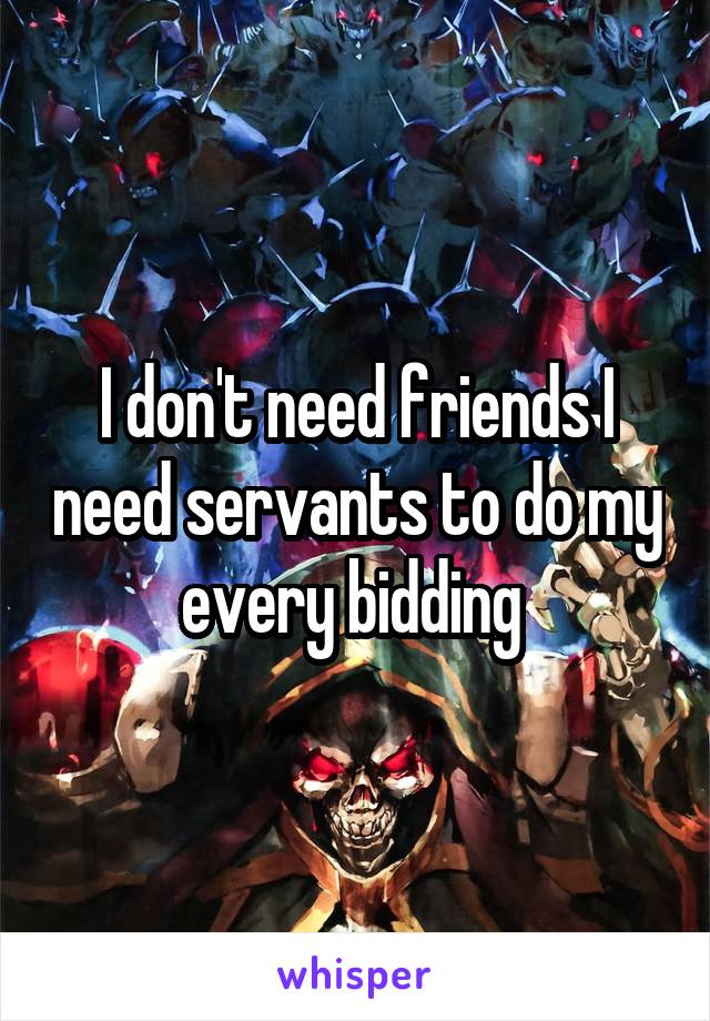 I don't need friends I need servants to do my every bidding 