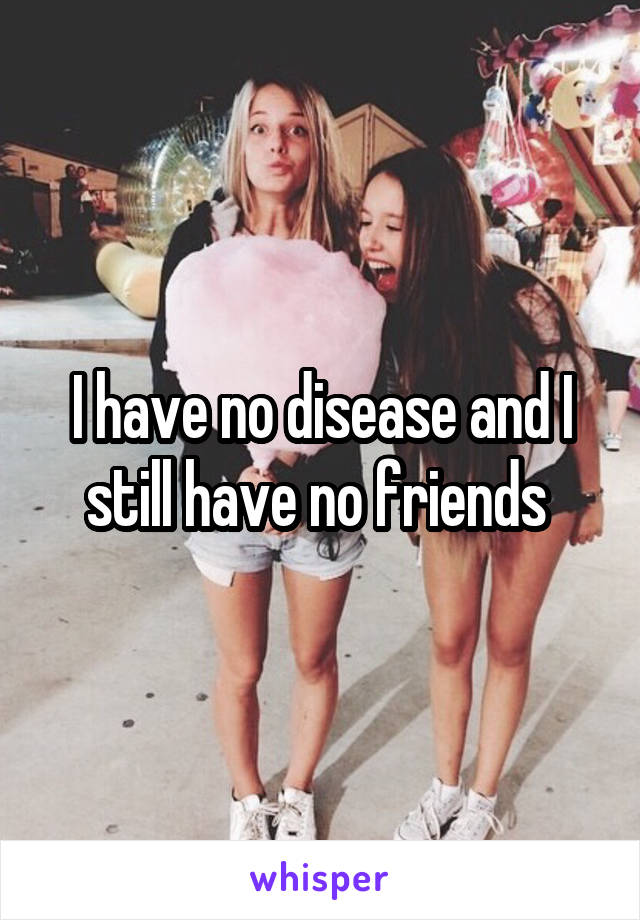 I have no disease and I still have no friends 