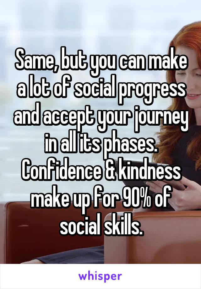 Same, but you can make a lot of social progress and accept your journey in all its phases. Confidence & kindness make up for 90% of social skills.