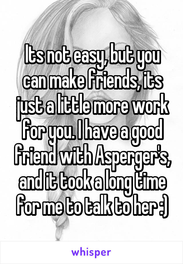 Its not easy, but you can make friends, its just a little more work for you. I have a good friend with Asperger's, and it took a long time for me to talk to her :)