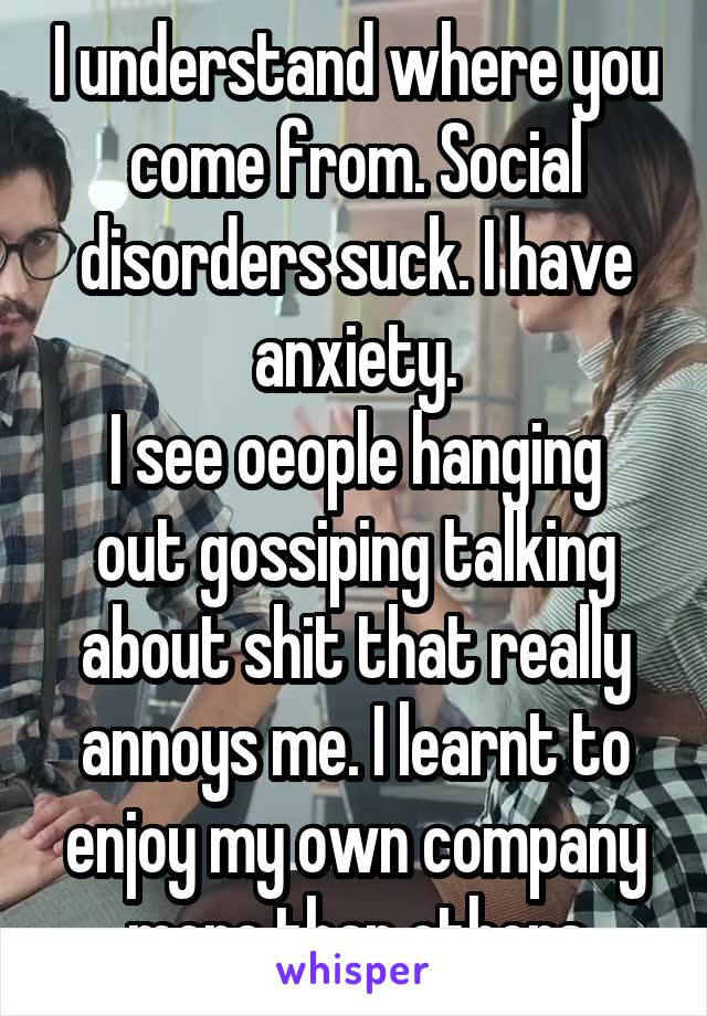 I understand where you come from. Social disorders suck. I have anxiety.
I see oeople hanging out gossiping talking about shit that really annoys me. I learnt to enjoy my own company more than others