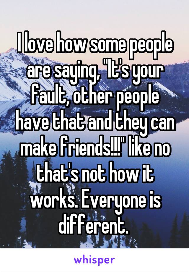 I love how some people are saying, "It's your fault, other people have that and they can make friends!!!" like no that's not how it works. Everyone is different. 